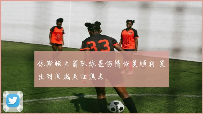 休斯顿火箭队球星伤情恢复顺利 复出时间成关注焦点