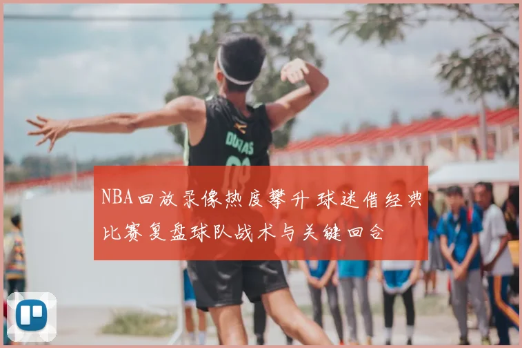 NBA回放录像热度攀升 球迷借经典比赛复盘球队战术与关键回合