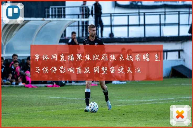 华体网直播聚焦欧冠焦点战前瞻 皇马伤停影响首发调整备受关注