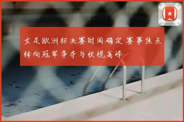 女足欧洲杯决赛时间确定 赛事焦点转向冠军争夺与收视高峰