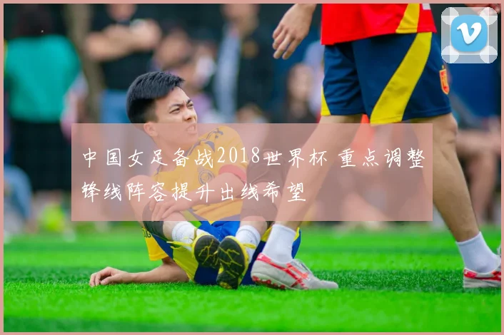 中国女足备战2018世界杯 重点调整锋线阵容提升出线希望