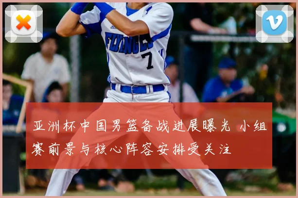 亚洲杯中国男篮备战进展曝光 小组赛前景与核心阵容安排受关注