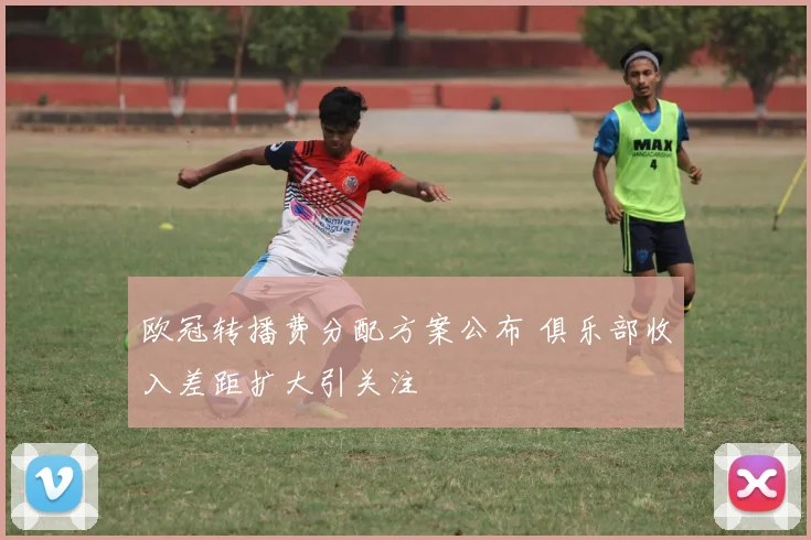 欧冠转播费分配方案公布 俱乐部收入差距扩大引关注
