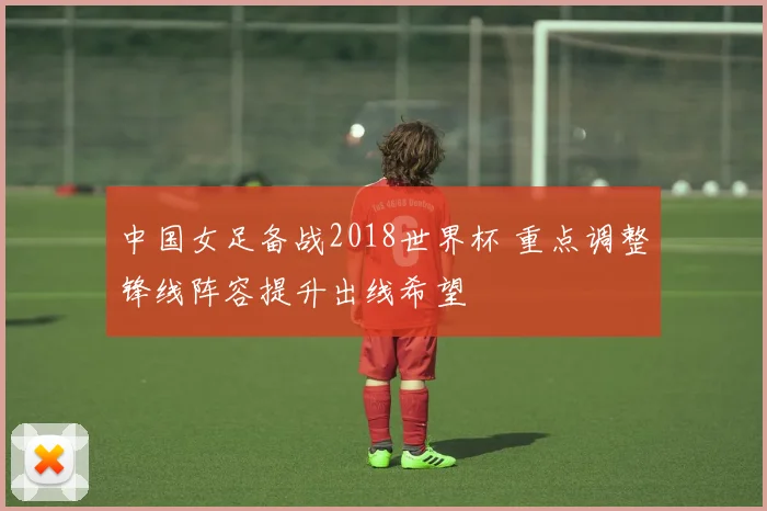 中国女足备战2018世界杯 重点调整锋线阵容提升出线希望