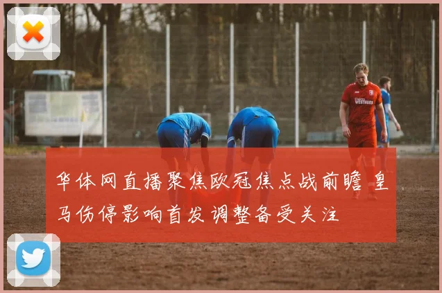华体网直播聚焦欧冠焦点战前瞻 皇马伤停影响首发调整备受关注