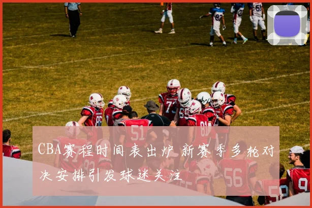 CBA赛程时间表出炉 新赛季多轮对决安排引发球迷关注