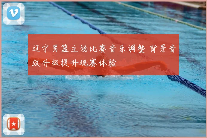 辽宁男篮主场比赛音乐调整 背景音效升级提升观赛体验