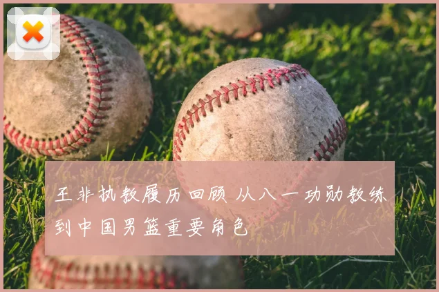 王非执教履历回顾 从八一功勋教练到中国男篮重要角色