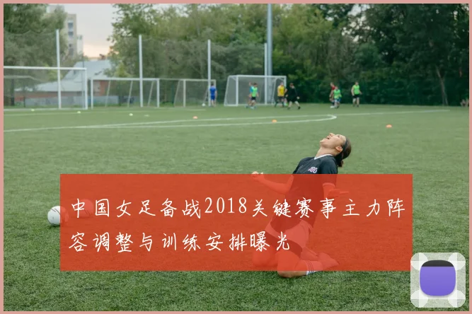中国女足备战2018关键赛事主力阵容调整与训练安排曝光