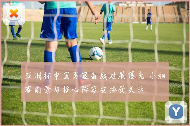 亚洲杯中国男篮备战进展曝光 小组赛前景与核心阵容安排受关注