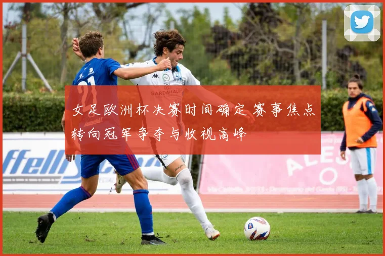 女足欧洲杯决赛时间确定 赛事焦点转向冠军争夺与收视高峰