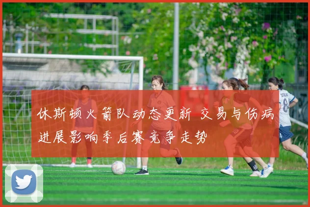 休斯顿火箭队动态更新 交易与伤病进展影响季后赛竞争走势