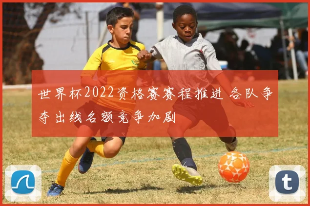 世界杯2022资格赛赛程推进 各队争夺出线名额竞争加剧