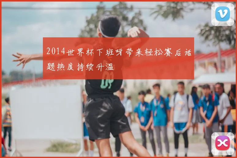 2014世界杯下班呀带来轻松赛后话题热度持续升温