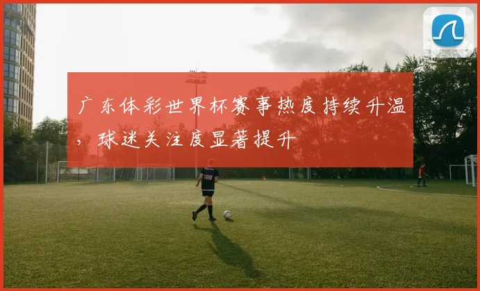 广东体彩世界杯赛事热度持续升温,球迷关注度显著提升