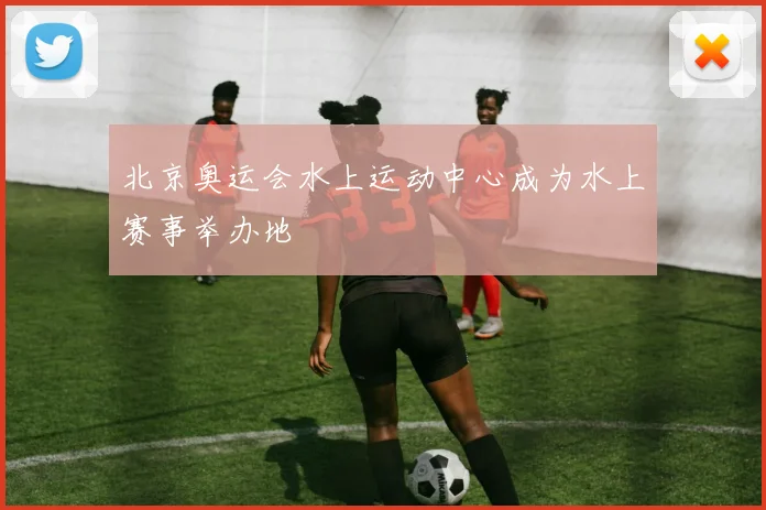 北京奥运会水上运动中心成为水上赛事举办地